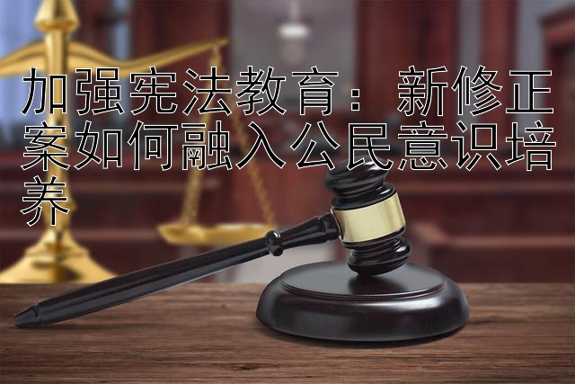 加强宪法教育：新修正案如何融入公民意识培养