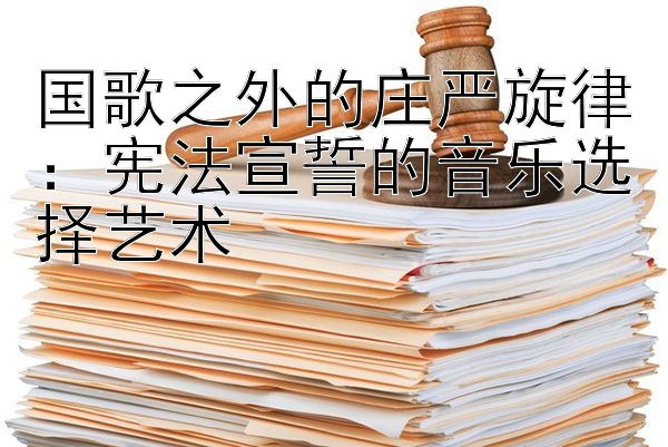 国歌之外的庄严旋律：宪法宣誓的音乐选择艺术