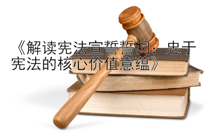 《解读宪法宣誓誓词：忠于宪法的核心价值意蕴》