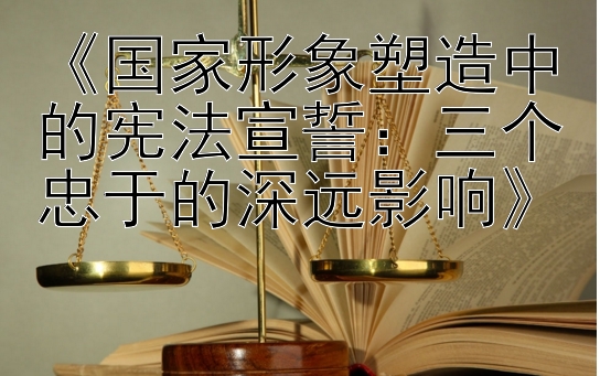 《国家形象塑造中的宪法宣誓：三个忠于的深远影响》