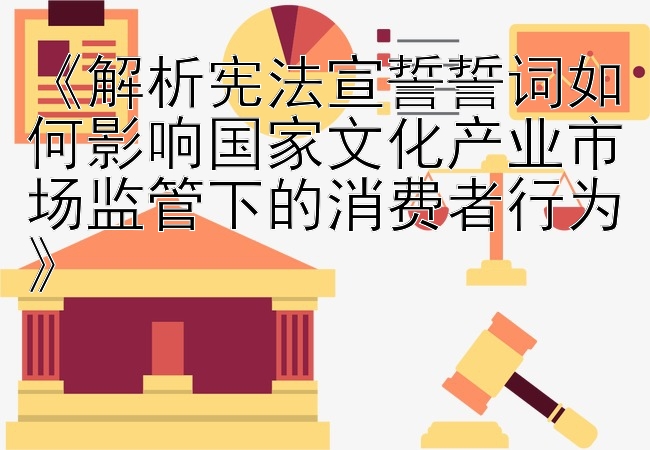 《解析宪法宣誓誓词如何影响国家文化产业市场监管下的消费者行为》