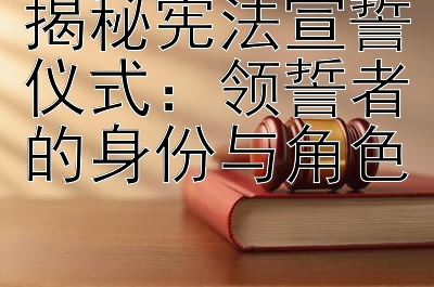 揭秘宪法宣誓仪式：领誓者的身份与角色