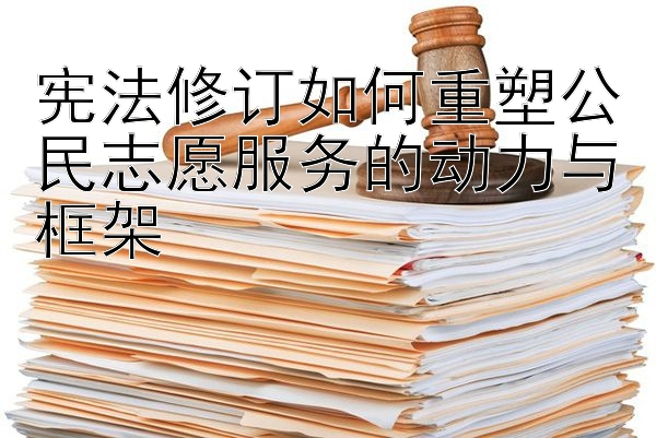 宪法修订如何重塑公民志愿服务的动力与框架