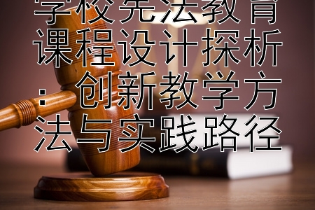 学校宪法教育课程设计探析：创新教学方法与实践路径