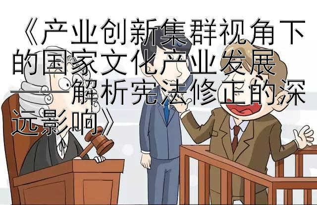 《产业创新集群视角下的国家文化产业发展  
——解析宪法修正的深远影响》