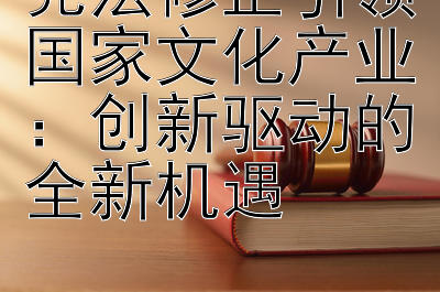 宪法修正引领国家文化产业：创新驱动的全新机遇